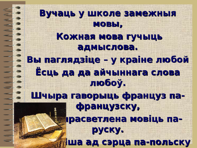 Вучаць у школе замежныя мовы,  Кожная мова гучыць адмыслова. Вы паглядзіце – у краіне любой Ёсць да да айчыннага слова любоў. Шчыра гаворыць француз па-французску, Рускі прасветлена мовіць па-руску. Піша ад сэрца па-польску паляк. Як мы да роднае ставімся? Як? О, загучы, як Радзімы аснова, Ты, беларуская слынная мова! 