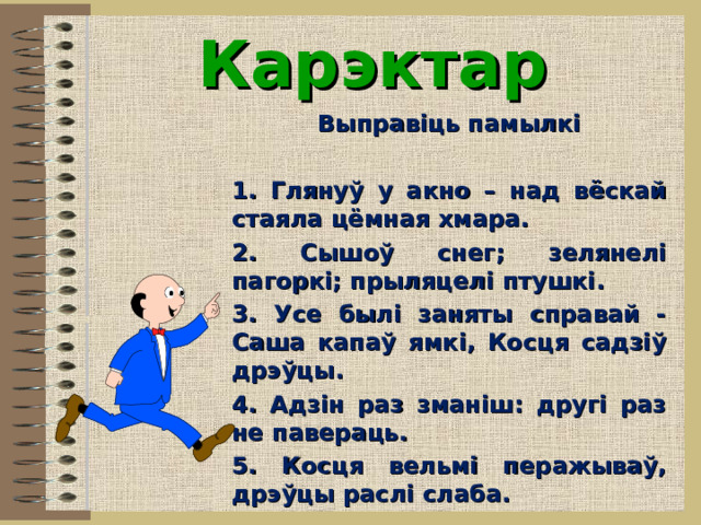  Карэктар   Выправіць памылкі   1. Глянуў у акно – над вёскай стаяла цёмная хмара. 2. Сышоў снег; зелянелі пагоркі; прыляцелі птушкі. 3. Усе былі заняты справай - Саша капаў ямкі, Косця садзіў дрэўцы. 4. Адзін раз зманіш: другі раз не павераць. 5. Косця вельмі перажываў, дрэўцы раслі слаба.  