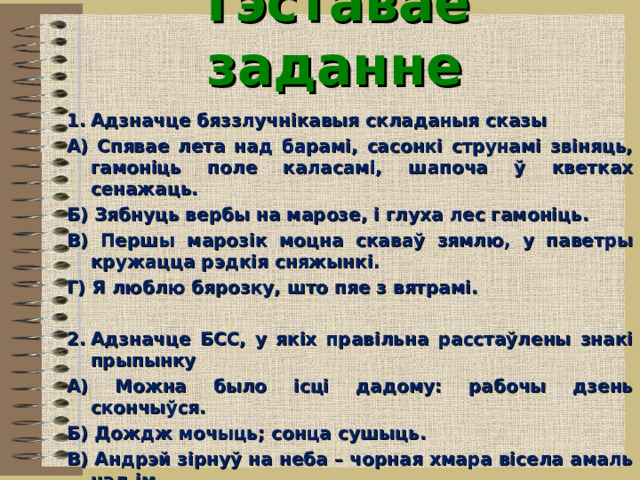 Тэставае заданне    Адзначце бяззлучнікавыя складаныя сказы А) Спявае лета над барамі, сасонкі струнамі звіняць, гамоніць поле каласамі, шапоча ў кветках сенажаць. Б) Зябнуць вербы на марозе, і глуха лес гамоніць. В) Першы марозік моцна скаваў зямлю, у паветры кружацца рэдкія сняжынкі. Г) Я люблю бярозку, што пяе з вятрамі.  Адзначце БСС, у якіх правільна расстаўлены знакі прыпынку А) Можна было ісці дадому: рабочы дзень скончыўся. Б) Дождж мочыць; сонца сушыць. В) Андрэй зірнуў на неба – чорная хмара вісела амаль над ім. Г) Любіце працу: у ёй найбольшы смак жыцця.  