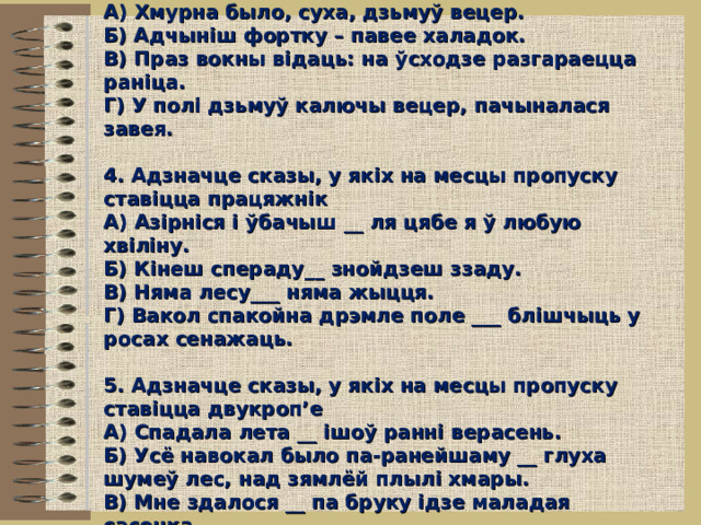  3. Адзначце БСС з аднатыпнымі часткамі  А) Хмурна было, суха, дзьмуў вецер.  Б) Адчыніш фортку – павее халадок.  В) Праз вокны відаць: на ўсходзе разгараецца раніца.  Г) У полі дзьмуў калючы вецер, пачыналася завея.   4. Адзначце сказы, у якіх на месцы пропуску ставіцца працяжнік  А) Азірніся і ўбачыш __ ля цябе я ў любую хвіліну.  Б) Кінеш спераду__ знойдзеш ззаду.  В) Няма лесу___ няма жыцця.  Г) Вакол спакойна дрэмле поле ___ блішчыць у росах сенажаць.   5. Адзначце сказы, у якіх на месцы пропуску ставіцца двукроп’е  А) Спадала лета __ ішоў ранні верасень.  Б) Усё навокал было па-ранейшаму __ глуха шумеў лес, над зямлёй плылі хмары.  В) Мне здалося __ па бруку ідзе маладая сасонка.   