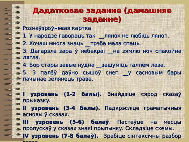 Дадатковае заданне (дамашняе заданне) Рознаўзроўневая картка 1. У народзе гавораць так __ лянок не любіць лянот. 2. Хочаш многа знаць __ трэба мала спаць. 3. Дагарэла зара ў небакраі __ на зямлю ноч спакойна лягла. 4. Бор стары завые нудна __ зашуміць галлём лаза. 5. 3 палёў даўно сышоў снег __ у сасновым бары пачынае зелянець трава. І узровень (1-2 балы). Знайдзіце сярод сказаў прыказку. ІІ узровень (3-4 балы). Падкрэсліце граматычныя асновы ў сказах. ІІІ узровень (5-6) балаў . Пастаўце на месцы пропускаў у сказах знакі прыпынку. Складзіце схемы. ІV узровень (7-8 балаў). Зрабіце сінтаксічны разбор сказа. V узровень (9-10 балаў). Складзіце сказ, які адпавядае схеме: [ ], [ ], [ ] – [ ].   