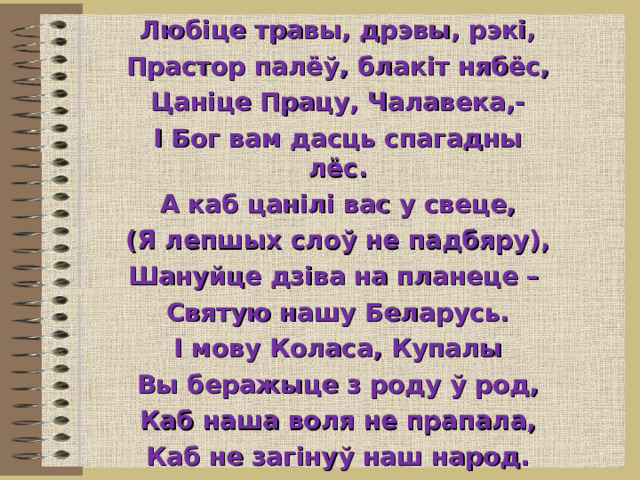 Любіце травы, дрэвы, рэкі, Прастор палёў, блакіт нябёс, Цаніце Працу, Чалавека,- І Бог вам дасць спагадны лёс. А каб цанілі вас у свеце, (Я лепшых слоў не падбяру), Шануйце дзіва на планеце – Святую нашу Беларусь. І мову Коласа, Купалы Вы беражыце з роду ў род, Каб наша воля не прапала, Каб не загінуў наш народ.  Алесь Ставер 