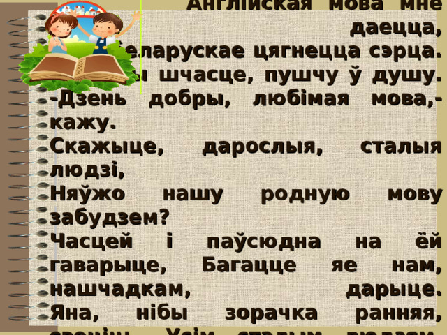   Англійская мова мне добра даецца,  А да беларускае цягнецца сэрца.  Яе, нібы шчасце, пушчу ў душу.  -Дзень добры, любімая мова,-кажу.  Скажыце, дарослыя, сталыя людзі,  Няўжо нашу родную мову забудзем?  Часцей і паўсюдна на ёй гаварыце, Багацце яе нам, нашчадкам, дарыце.  Яна, нібы зорачка ранняя, свеціць, Усім сталым людзям, дарослым і дзецям.   