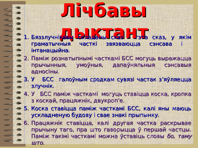 Лічбавы дыктант Бяззлучнікавы складаны сказ – гэта сказ, у якім граматычныя часткі звязваюцца сэнсава і інтанацыйна. Паміж рознатыпнымі часткамі БСС могуць выражацца прычынныя, умоўныя, дапаўняльныя сэнсавыя адносіны. У БСС галоўным сродкам сувязі частак з’яўляецца злучнік. У БСС паміж часткамі могуць ставіцца коска, кропка з коскай, працяжнік, двукроп’е. Коска ставіцца паміж часткамі БСС, калі яны маюць ускладненую будову і свае знакі прыпынку. Працяжнік ставіцца, калі другая частка раскрывае прычыну таго, пра што гаворыцца ў першай частцы. Паміж такімі часткамі можна ўставіць словы бо, таму што. Гэта бяззлучнікавы складаны сказ: У кастры патрэсквалі дровы , і шызы дымок падымаўся ў неба, расставаў.  