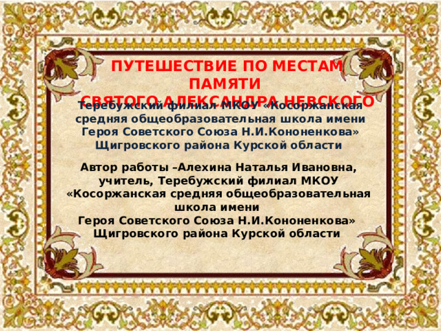 ПУТЕШЕСТВИЕ ПО МЕСТАМ ПАМЯТИ СВЯТОГО АЛЕКСАНДРА НЕВСКОГО Теребужский филиал МКОУ «Косоржанская средняя общеобразовательная школа имени Героя Советского Союза Н.И.Кононенкова» Щигровского района Курской области Автор работы –Алехина Наталья Ивановна, учитель, Теребужский филиал МКОУ «Косоржанская средняя общеобразовательная школа имени Героя Советского Союза Н.И.Кононенкова» Щигровского района Курской области 