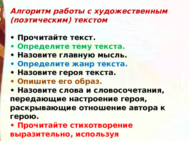 Алгоритм работы с художественным (поэтическим) текстом  •  Прочитайте текст. •  Определите тему текста. •  Назовите главную мысль. •  Определите жанр текста. •  Назовите героя текста. •  Опишите его образ. •  Назовите слова и словосочетания, передающие настроение героя, раскрывающие отношение автора к герою. •  Прочитайте стихотворение выразительно, используя соответствующие интонации. 