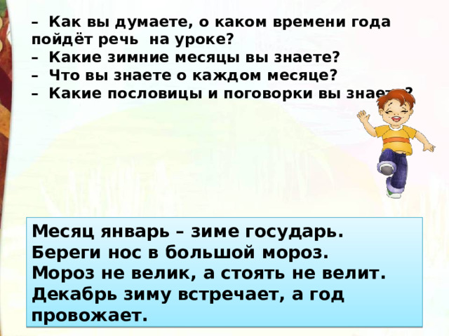 –   Как вы думаете, о каком времени года пойдёт речь  на уроке?  –  Какие зимние месяцы вы знаете?  –  Что вы знаете о каждом месяце?  –  Какие пословицы и поговорки вы знаете? Месяц январь – зиме государь.  Береги нос в большой мороз.  Мороз не велик, а стоять не велит.  Декабрь зиму встречает, а год провожает. 