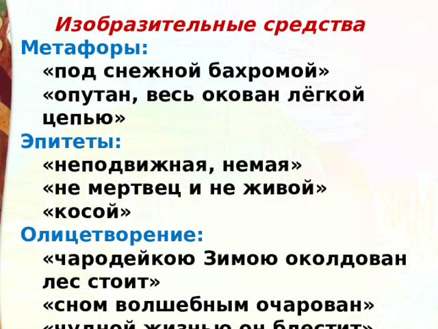  Изобразительные средства Метафоры: «под снежной бахромой» «опутан, весь окован лёгкой цепью» «под снежной бахромой» «опутан, весь окован лёгкой цепью» Эпитеты: «неподвижная, немая» «не мертвец и не живой» «косой» «неподвижная, немая» «не мертвец и не живой» «косой» Олицетворение: «чародейкою Зимою околдован лес стоит» «сном волшебным очарован» «чудной жизнью он блестит» «чародейкою Зимою околдован лес стоит» «сном волшебным очарован» «чудной жизнью он блестит» 