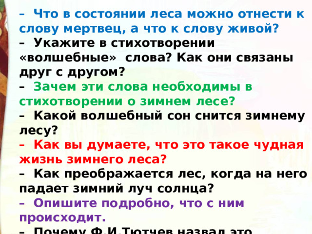 –   Что в состоянии леса можно отнести к слову мертвец, а что к слову живой?  –  Укажите в стихотворении «волшебные»  слова? Как они связаны друг с другом? –   Зачем эти слова необходимы в стихотворении о зимнем лесе?  –  Какой волшебный сон снится зимнему лесу?  –  Как вы думаете, что это такое чудная жизнь зимнего леса?  –  Как преображается лес, когда на него падает зимний луч солнца?  –  Опишите подробно, что с ним происходит.  –  Почему Ф.И.Тютчев назвал это ослепительной красотой? 