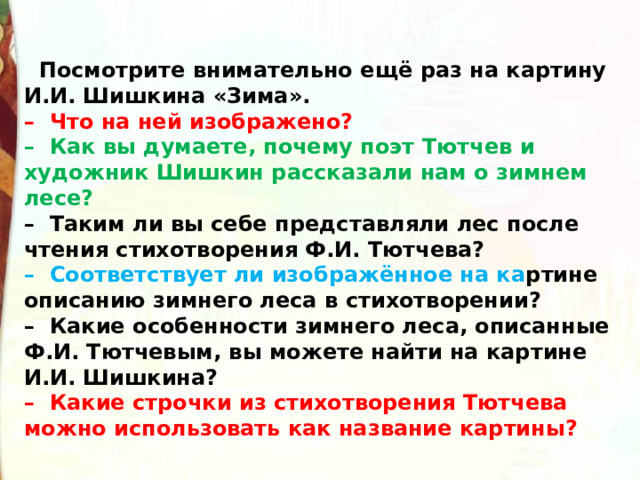    Посмотрите внимательно ещё раз на картину И.И. Шишкина «Зима».  –  Что на ней изображено?  –  Как вы думаете, почему поэт Тютчев и художник Шишкин рассказали нам о зимнем лесе?  –  Таким ли вы себе представляли лес после чтения стихотворения Ф.И. Тютчева?  –  Соответствует ли изображённое на ка ртине описанию зимнего леса в стихотворении?  –  Какие особенности зимнего леса, описанные Ф.И. Тютчевым, вы можете найти на картине И.И. Шишкина?  –  Какие строчки из стихотворения Тютчева можно использовать как название картины? 