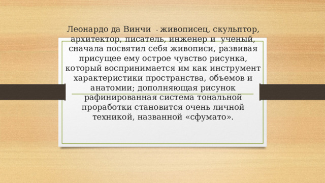 Леонардо да Винчи - живописец, скульптор, архитектор, писатель, инженер и ученый, сначала посвятил себя живописи, развивая присущее ему острое чувство рисунка, который воспринимается им как инструмент характеристики пространства, объемов и анатомии; дополняющая рисунок рафинированная система тональной проработки становится очень личной техникой, названной «сфумато».   