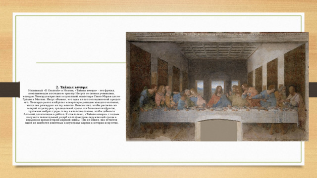 2. Тайная вечеря  Названный «Il Cenacolo» в Италии, «Тайная вечеря» - это фреска, показывающая последнюю трапезу Иисуса со своими учениками, которую Леонардо нарисовал в трапезной монастыря Санта-Мария-делле-Грацие в Милане. Иисус объявил, что один из его последователей предаст его. Леонардо умело изобразил конкретную реакцию каждого человека, когда они реагируют на эту новость. Вместо того, чтобы рисовать на мокрой штукатурке, традиционной среде для большинства фресок, художник выбрал сухую стену в качестве основы, чтобы добиться большей детализации в работе. К сожалению, «Тайная вечеря» с годами получила значительный ущерб из-за факторов окружающей среды и взрывов во время Второй мировой войны. Тем не менее, она остается одной из наиболее известных и изученных картин в истории искусства.   