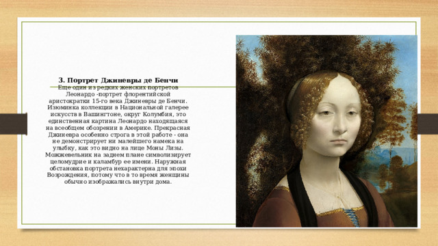 3. Портрет Джиневры де Бенчи  Еще один из редких женских портретов Леонардо -портрет флорентийской аристократки 15-го века Джиневры де Бенчи. Изюминка коллекции в Национальной галерее искусств в Вашингтоне, округ Колумбия, это единственная картина Леонардо находящаяся на всеобщем обозрении в Америке. Прекрасная Джиневра особенно строга в этой работе - она не демонстрирует ни малейшего намека на улыбку, как это видно на лице Моны Лизы. Можжевельник на заднем плане символизирует целомудрие и каламбур ее имени. Наружная обстановка портрета нехарактерна для эпохи Возрождения, потому что в то время женщины обычно изображались внутри дома.   