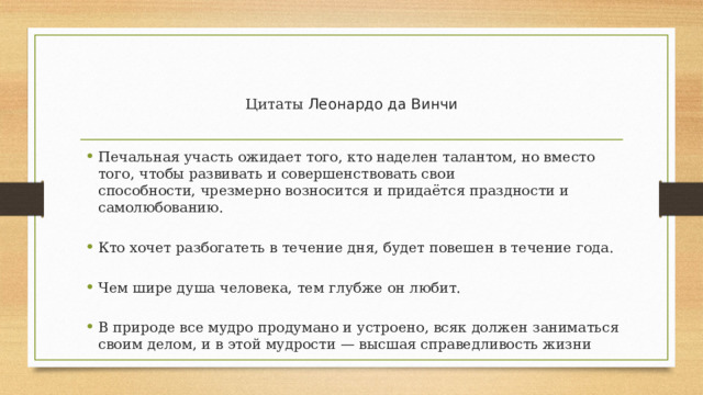  Цитаты Леонардо да Винчи Печальная участь ожидает того, кто наделен талантом, но вместо того, чтобы развивать и совершенствовать свои способности, чрезмерно возносится и придаётся праздности и самолюбованию. Кто хочет разбогатеть в течение дня, будет повешен в течение года. Чем шире душа человека, тем глубже он любит. В природе все мудро продумано и устроено, всяк должен заниматься своим делом, и в этой мудрости — высшая справедливость жизни 