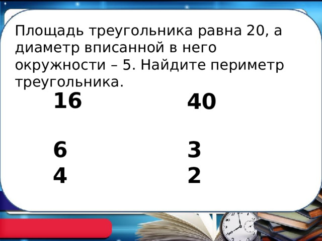 Площадь треугольника равна 20, а диаметр вписанной в него окружности – 5. Найдите периметр треугольника. 16 40 32 64 