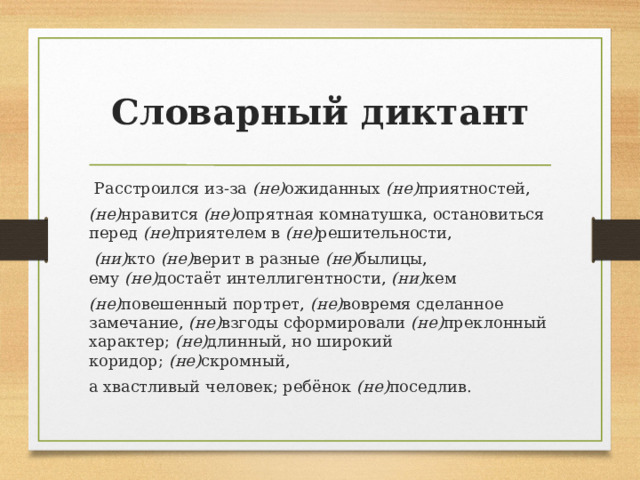 Словарный диктант  Расстроился из-за  (не) ожиданных  (не) приятностей,  (не) нравится  (не) опрятная комнатушка, остановиться перед  (не) приятелем в  (не) решительности,   (ни) кто  (не) верит в разные  (не) былицы, ему  (не) достаёт интеллигентности,  (ни) кем  (не) повешенный портрет,  (не) вовремя сделанное замечание,  (не) взгоды сформировали  (не) преклонный характер;  (не) длинный, но широкий коридор;  (не) скромный, а хвастливый человек; ребёнок  (не) поседлив.  