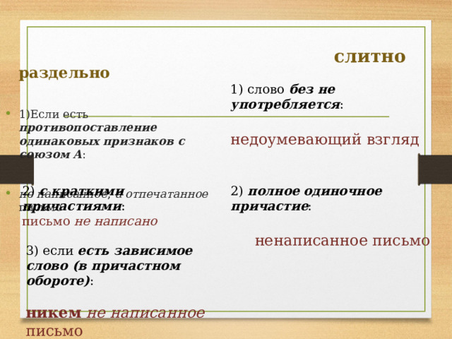  слитно раздельно 1) слово без не употребляется : 1)Если есть противопоставление одинаковых признаков с союзом А : недоумевающий взгляд не написанное , а отпечатанное письмо 2) с краткими причастиями : 2) полное одиночное причастие : письмо не написано ненаписанное письмо 3) если есть зависимое слово (в причастном обороте) : никем не написанное письмо 