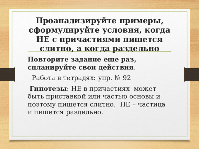 Проанализируйте примеры, сформулируйте условия, когда НЕ с причастиями пишется слитно, а когда раздельно Повторите задание еще раз, спланируйте свои действия .  Работа в тетрадях: упр. № 92  Гипотезы : НЕ в причастиях может быть приставкой или частью основы и поэтому пишется слитно, НЕ – частица и пишется раздельно.   