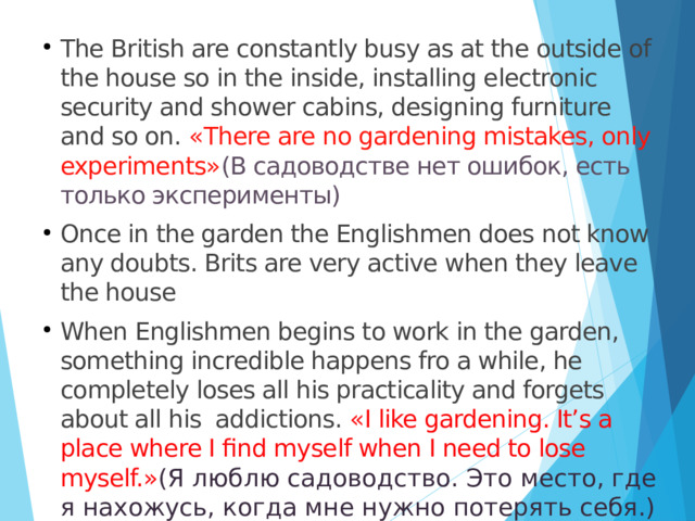 The British are constantly busy as at the outside of the house so in the inside, installing electronic security and shower cabins, designing furniture and so on. « There are no gardening mistakes, only experiments» (В садоводстве нет ошибок, есть только эксперименты) Once in the garden the Englishmen does not know any doubts. Brits are very active when they leave the house When Englishmen begins to work in the garden, something incredible happens fro a while, he completely loses all his practicality and forgets about all his addictions. « I like gardening. It’s a place where I find myself when I need to lose myself.» ( Я люблю садоводство. Это место, где я нахожусь, когда мне нужно потерять себя.) 