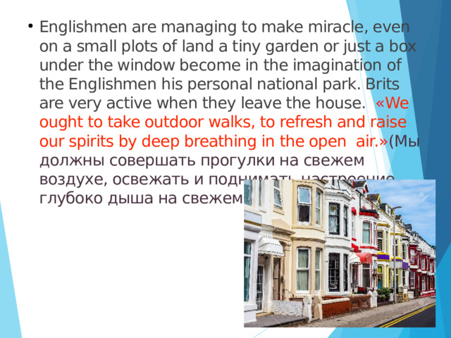 Englishmen are managing to make miracle, even on a small plots of land a tiny garden or just a box under the window become in the imagination of the Englishmen his personal national park. Brits are very active when they leave the house. « We ought to take outdoor walks, to refresh and raise our spirits by deep breathing in the open air. » (Мы должны совершать прогулки на свежем воздухе, освежать и поднимать настроение, глубоко дыша на свежем воздухе.) 