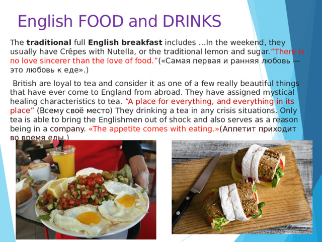 English FOOD and DRINKS The traditional full English breakfast includes …In the weekend, they usually have Crêpes with Nutella, or the traditional lemon and sugar. “There is no love sincerer than the love of food.” ( «Самая первая и ранняя любовь — это любовь к еде».)  British are loyal to tea and consider it as one of a few really beautiful things that have ever come to England from abroad. They have assigned mystical healing characteristics to tea. “A place for everything, and everything in its place” (Всему своё место) They drinking a tea in any crisis situations. Only tea is able to bring the Englishmen out of shock and also serves as a reason being in a company. «The appetite comes with eating.» (Аппетит приходит во время еды.) 