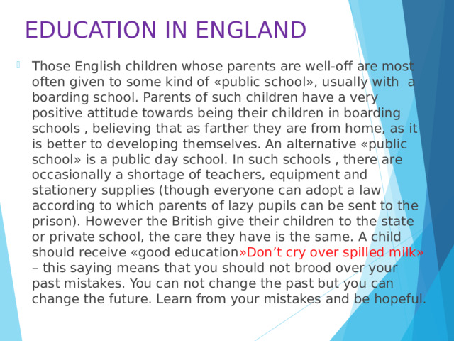 EDUCATION IN ENGLAND Those English children whose parents are well-off are most often given to some kind of «public school», usually with a boarding school. Parents of such children have a very positive attitude towards being their children in boarding schools , believing that as farther they are from home, as it is better to developing themselves. An alternative «public school» is a public day school. In such schools , there are occasionally a shortage of teachers, equipment and stationery supplies (though everyone can adopt a law according to which parents of lazy pupils can be sent to the prison). However the British give their children to the state or private school, the care they have is the same. A child should receive «good education »Don’t cry over spilled milk» – this saying means that you should not brood over your past mistakes. You can not change the past but you can change the future. Learn from your mistakes and be hopeful. 