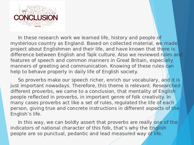  In these research work we learned life, history and people of mysterious country as England. Based on collected material, we made project about Englishmen and their life, and have known that there is difference between English and Tajik culture. Also we reviewed rules and features of speech and common manners in Great Britain, especially manners of greeting and communication. Knowing of these rules can help to behave properly in daily life of English society.  So proverbs make our speech richer, enrich our vocabulary, and it is just important nowadays. Therefore, this theme is relevant. Researched different proverbs, we came to a conclusion, that mentality of English people reflected in proverbs, in important genre of folk creativity. In many cases proverbs act like a set of rules, regulated the life of each person, giving true and concrete instructions in different aspects of the English’s life.  In this way, we can boldly assert that proverbs are really one of the indicators of national character of this folk, that’s why the English people are so punctual, pedantic and lead measured way of life. 