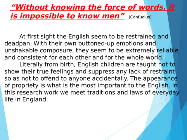 “ Without knowing the force of words, it is impossible to know men”  (Confucius)  At first sight the English seem to be restrained and deadpan. With their own buttoned-up emotions and unshakable composure, they seem to be extremely reliable and consistent for each other and for the whole world.  Literally from birth, English children are taught not to show their true feelings and suppress any lack of restraint so as not to offend to anyone accidentally. The appearance of propriety is what is the most important to the English. In this research work we meet traditions and laws of everyday life in England. 