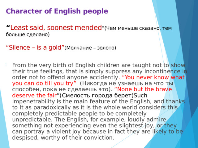 Character of English people   “ Least said, soonest mended ”(Чем меньше сказано, тем больше сделано)   “Silence – is a gold” (Молчание – золото)   From the very birth of English children are taught not to show their true feelings, that is simply suppress any incontinence in order not to offend anyone accidently . “You never know what you can do till you try” (Никогда не узнаешь на что ты способен, пока не сделаешь это). “None but the brave deserve the fair ”(Смелость города берет)Such impenetrability is the main feature of the English, and thanks to It as paradoxically as it is the whole world considers this completely predictable people to be completely unpredictable. The English, for example, loudly admire something not experiencing even the slightest joy, or they can portray a violent joy because in fact they are likely to be despised, worthy of their conviction. 