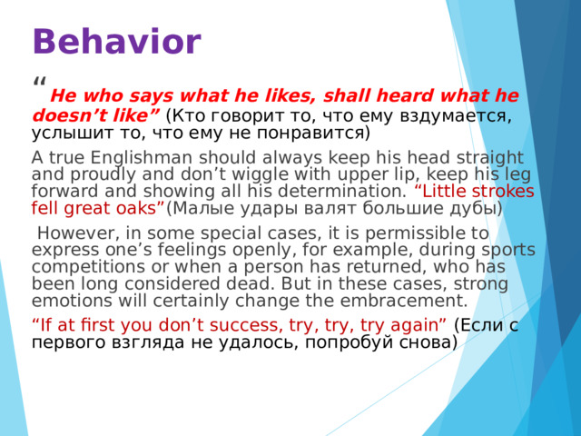 Behavior “ He who says what he likes, shall heard what he doesn’t like” (Кто говорит то, что ему вздумается, услышит то, что ему не понравится) A true Englishman should always keep his head straight and proudly and don’t wiggle with upper lip, keep his leg forward and showing all his determination. “Little strokes fell great oaks” (Малые удары валят большие дубы)  However, in some special cases, it is permissible to express one’s feelings openly, for example, during sports competitions or when a person has returned, who has been long considered dead. But in these cases, strong emotions will certainly change the embracement. “ If at first you don’t success, try, try, try again” (Если с первого взгляда не удалось, попробуй снова) 