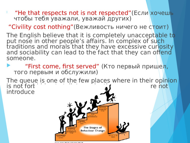  “ He that respects not is not respected” (Если хочешь чтобы тебя уважали, уважай других)  “ Civility cost nothing” (Вежливость ничего не стоит) The English believe that it is completely unacceptable to put nose in other people’s affairs. In complex of such traditions and morals that they have excessive curiosity and sociability can lead to the fact that they can offend someone. “ First come, first served” (Кто первый пришел, того первым и обслужили) The queue is one of the few places where in their opinion is not forbidden to talk to each other even you are not introduced. 