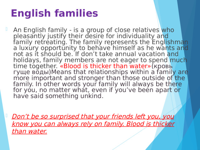 English families   An English family - is a group of close relatives who pleasantly justify their desire for individuality and family retreating. The family represents the Englishman a luxury opportunity to behave himself as he wants and not as it should be. If don’t take annual vacation and holidays, family members are not eager to spend much time together. «Blood is thicker than water» (кровь гуще воды)Means that relationships within a family are more important and stronger than those outside of the family. In other words your family will always be there for you, no matter what, even if you’ve been apart or have said something unkind.  Don’t be so surprised that your friends left you, you know you can always rely on family. Blood is thicker than water. 