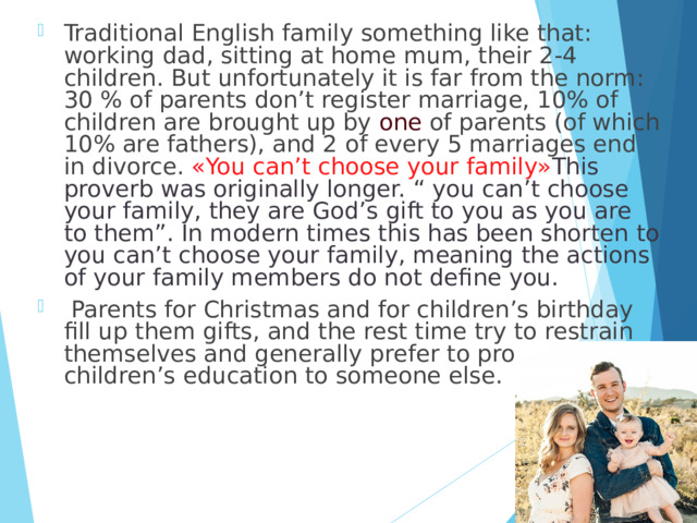 Traditional English family something like that: working dad, sitting at home mum, their 2-4 children. But unfortunately it is far from the norm: 30 % of parents don’t register marriage, 10% of children are brought up by one of parents (of which 10% are fathers), and 2 of every 5 marriages end in divorce. « You can’t choose your family» This proverb was originally longer. “ you can’t choose your family, they are God’s gift to you as you are to them”. In modern times this has been shorten to you can’t choose your family, meaning the actions of your family members do not define you.  Parents for Christmas and for children’s birthday fill up them gifts, and the rest time try to restrain themselves and generally prefer to provide children’s education to someone else. 