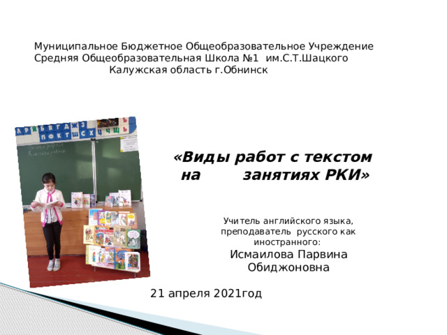 Муниципальное Бюджетное Общеобразовательное Учреждение Средняя Общеобразовательная Школа №1 им.С.Т.Шацкого  Калужская область г.Обнинск «Виды работ с текстом на занятиях РКИ» Учитель английского языка, преподаватель русского как иностранного: Исмаилова Парвина Обиджоновна 21 апреля 2021год 