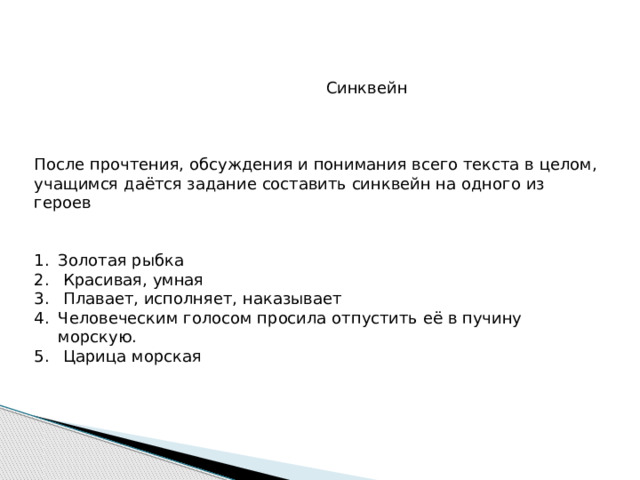  Синквейн После прочтения, обсуждения и понимания всего текста в целом, учащимся даётся задание составить синквейн на одного из героев Золотая рыбка  Красивая, умная  Плавает, исполняет, наказывает Человеческим голосом просила отпустить её в пучину морскую.  Царица морская 