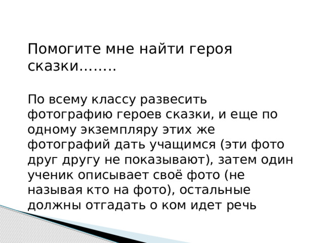 Помогите мне найти героя сказки…….. По всему классу развесить фотографию героев сказки, и еще по одному экземпляру этих же фотографий дать учащимся (эти фото друг другу не показывают), затем один ученик описывает своё фото (не называя кто на фото), остальные должны отгадать о ком идет речь 