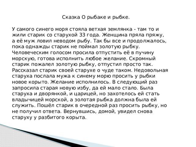  Сказка О рыбаке и рыбке. У самого синего моря стояла ветхая землянка - там то и жили старик со старухой 33 года. Женщина пряла пряжу, а её муж ловил неводом рыбу. Так бы все и продолжалось, пока однажды старик не поймал золотую рыбку. Человеческим голосом просила отпустить её в пучину морскую, готова исполнить любое желание. Скромный старик пожалел золотую рыбку, отпустил просто так. Рассказал старик своей старухе о чуде таком. Недовольная старуха послала мужа к синему морю просить у рыбки новое корыто. Желание исполнилось. В следующий раз запросила старая новую избу, да ей мало стало. Была старуха и дворянкой, и царицей, но захотелось ей стать владычицей морской, а золотая рыбка должна была ей служить. Пошёл старик в очередной раз просить рыбку, но не получил ответа. Вернувшись, домой, увидел снова старуху у разбитого корыта. 