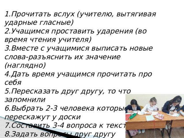 1.Прочитать вслух (учителю, вытягивая ударные гласные) 2.Учащимся проставить ударения (во время чтения учителя) 3.Вместе с учащимися выписать новые слова-разъяснить их значение (наглядно) 4.Дать время учащимся прочитать про себя 5.Пересказать друг другу, то что запомнили 6.Выбрать 2-3 человека которые перескажут у доски 7.Составить 3-4 вопроса к тексту 8.Задать вопросы друг другу 