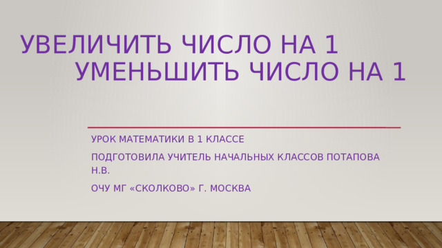 Увеличить число на 1  Уменьшить число на 1 Урок математики в 1 классе Подготовила учитель начальных классов Потапова Н.В. ОЧУ МГ «Сколково» г. Москва 