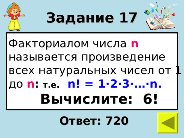 Задание 17 Факториалом числа n  называется произведение всех натуральных чисел от 1 до n :  т.е.  n ! = 1 · 2 · 3 · … · n .  Вычислите: 6! Ответ: 720 