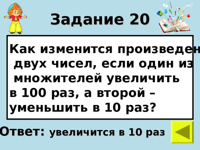 Задание 20 Как изменится произведение  двух чисел, если один из  множителей увеличить в 100 раз, а второй – уменьшить в 10 раз? Ответ: увеличится в 10 раз 