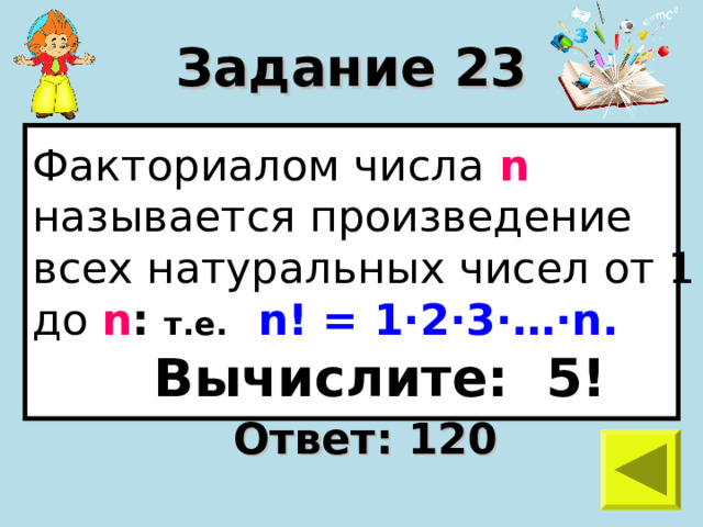 Задание 23 Факториалом числа n  называется произведение всех натуральных чисел от 1 до n :  т.е.  n ! = 1 · 2 · 3 · … · n .  Вычислите: 5! Ответ: 120 