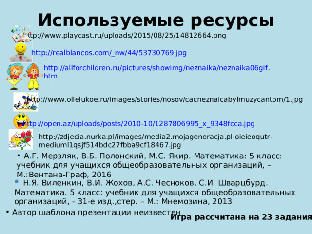 Используемые ресурсы http://www.playcast.ru/uploads/2015/08/25/14812664.png http://realblancos.com/_nw/44/53730769.jpg  http :// allforchildren . ru / pictures / showimg / neznaika / neznaika 06 gif . htm http://www.ollelukoe.ru/images/stories/nosov/cacneznaicabylmuzycantom/1.jpg http://open.az/uploads/posts/2010-10/1287806995_x_9348fcca.jpg http://zdjecia.nurka.pl/images/media2.mojageneracja.pl-oieieoqutr-mediuml1qsjf514bdc27fbba9cf18467.jpg  А.Г. Мерзляк, В.Б. Полонский, М.С. Якир. Математика: 5 класс: учебник для учащихся общеобразовательных организаций, – М.:Вентана-Граф, 2016  Н.Я. Виленкин, В.И. Жохов, А.С. Чесноков, С.И. Шварцбурд. Математика. 5 класс: учебник для учащихся общеобразовательных организаций, - 31-е изд.,стер. – М.: Мнемозина, 2013  Автор шаблона презентации неизвестен Игра рассчитана на 23 задания 