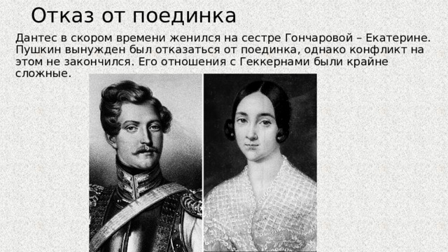 Отказ от поединка Дантес в скором времени женился на сестре Гончаровой – Екатерине. Пушкин вынужден был отказаться от поединка, однако конфликт на этом не закончился. Его отношения с Геккернами были крайне сложные. 