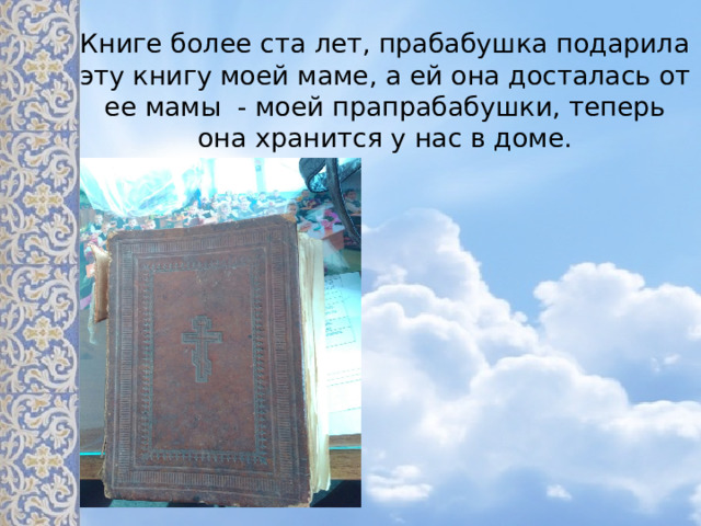 Книге более ста лет, прабабушка подарила эту книгу моей маме, а ей она досталась от ее мамы - моей прапрабабушки, теперь она хранится у нас в доме. А это служебник моей прабабушки Половинкиной Нины Николаевны (10.11.1923 года рождения – 17.12.2002)/ мы попытались узнать, какого года выпуска книга, так как нигде не значилась эта дата. И выяснили, что данные книги выпускались…..  