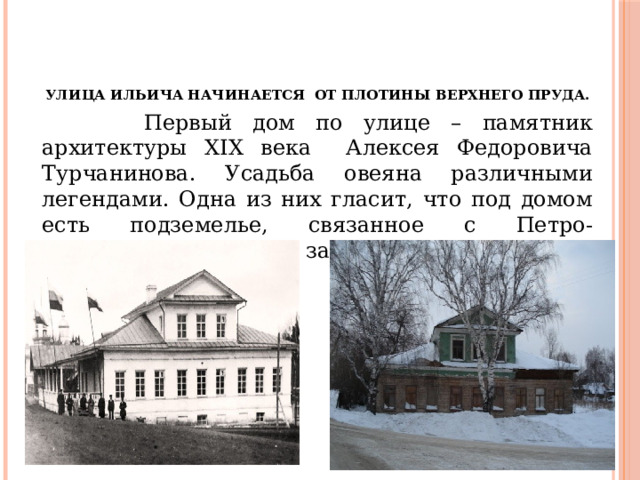 Улица Ильича начинается от плотины Верхнего пруда.     Первый дом по улице – памятник архитектуры XIX века Алексея Федоровича Турчанинова. Усадьба овеяна различными легендами. Одна из них гласит, что под домом есть подземелье, связанное с Петро-Павловским храмом и заводоуправлением. 