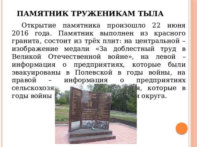 Памятник труженикам тыла  Открытие памятника произошло 22 июня 2016 года. Памятник выполнен из красного гранита, состоит из трёх плит: на центральной – изображение медали «За доблестный труд в Великой Отечественной войне», на левой – информация о предприятиях, которые были эвакуированы в Полевской в годы войны, на правой – информация о предприятиях сельскохозяйственного назначения, которые в годы войны работали на территории округа. 