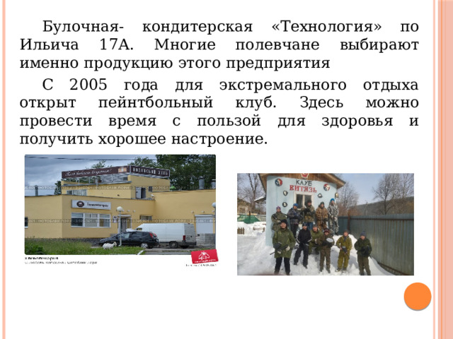  Булочная- кондитерская «Технология» по Ильича 17А. Многие полевчане выбирают именно продукцию этого предприятия   С 2005 года для экстремального отдыха открыт пейнтбольный клуб. Здесь можно провести время с пользой для здоровья и получить хорошее настроение.  