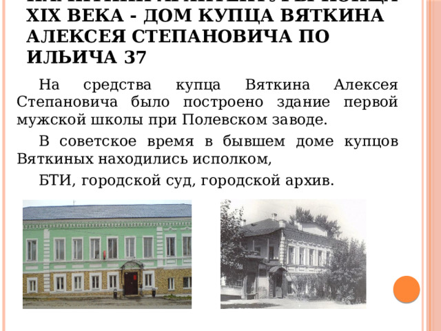 Памятник архитектуры конца XIX века - дом купца Вяткина Алексея Степановича по Ильича 37  На средства купца Вяткина Алексея Степановича было построено здание первой мужской школы при Полевском заводе.  В советское время в бывшем доме купцов Вяткиных находились исполком,  БТИ, городской суд, городской архив. 