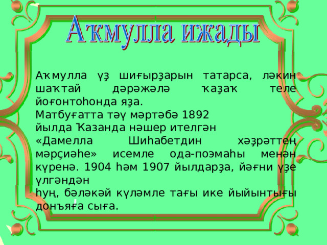 Аҡмулла үҙ шиғырҙарын татарса, ләкин шаҡтай дәрәжәлә ҡаҙаҡ теле йоғонтоһонда яҙа. Матбуғатта тәү мәртәбә 1892 йылда Ҡазанда нәшер ителгән «Дамелла Шиһабетдин хәҙрәттең мәрҫиәһе» исемле ода-поэмаһы менән күренә. 1904 һәм 1907 йылдарҙа, йәғни үҙе үлгәндән һуң, бәләкәй күләмле тағы ике йыйынтығы донъяға сыға. 